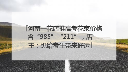 河南一花店推高考花束价格含“985”“211”，店主：想给考生带来好运