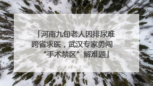 河南九旬老人因排尿难跨省求医，武汉专家勇闯“手术禁区”解难题