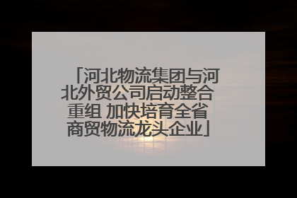河北物流集团与河北外贸公司启动整合重组 加快培育全省商贸物流龙头企业