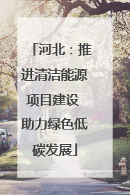 河北：推进清洁能源项目建设 助力绿色低碳发展