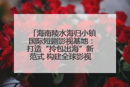 海南陵水海归小镇国际短剧影视基地：打造“拎包出海”新范式 构建全球影视产业“新热土”