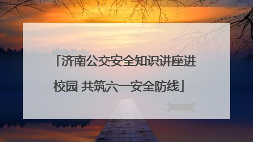 济南公交安全知识讲座进校园 共筑六一安全防线