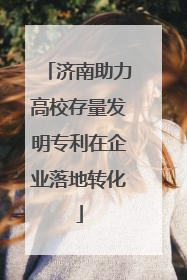 济南助力高校存量发明专利在企业落地转化
