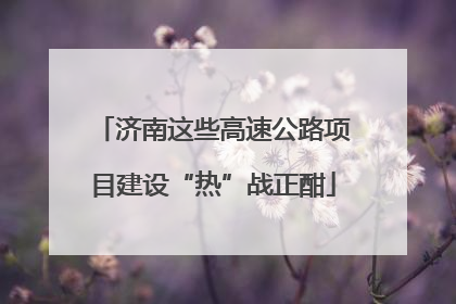 济南这些高速公路项目建设“热”战正酣