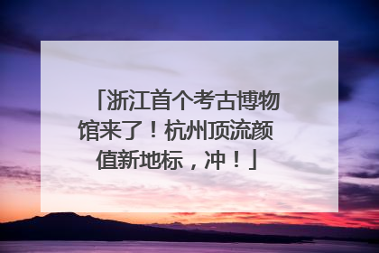 浙江首个考古博物馆来了！杭州顶流颜值新地标，冲！