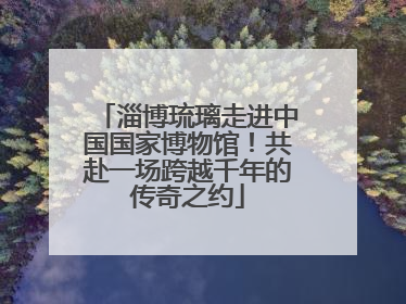 淄博琉璃走进中国国家博物馆！共赴一场跨越千年的传奇之约