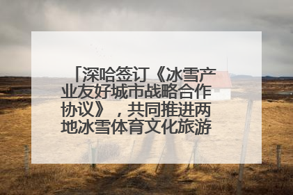 深哈签订《冰雪产业友好城市战略合作协议》，共同推进两地冰雪体育文化旅游高质量发展
