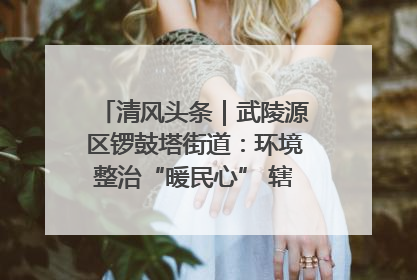清风头条｜武陵源区锣鼓塔街道：环境整治“暖民心” 辖区面貌“靓”起来