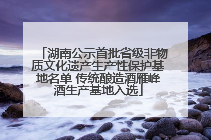 湖南公示首批省级非物质文化遗产生产性保护基地名单 传统酿造酒雁峰酒生产基地入选