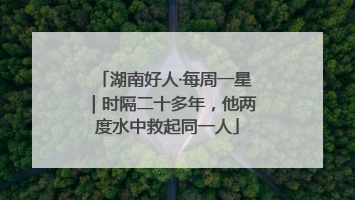 湖南好人·每周一星｜时隔二十多年，他两度水中救起同一人