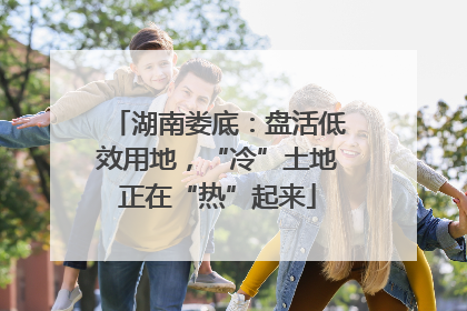 湖南娄底：盘活低效用地，“冷”土地正在“热”起来