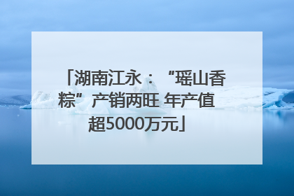 湖南江永：“瑶山香粽”产销两旺 年产值超5000万元
