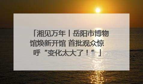 湘见万年丨岳阳市博物馆焕新开馆 首批观众惊呼“变化太大了！”