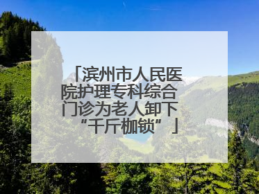 滨州市人民医院护理专科综合门诊为老人卸下“千斤枷锁”