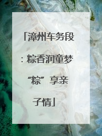 漳州车务段：粽香润童梦 “粽”享亲子情