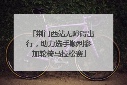 荆门西站无障碍出行，助力选手顺利参加轮椅马拉松赛