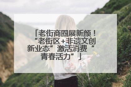 老街商圈展新颜！“老街区+非遗文创新业态”激活消费“青春活力”