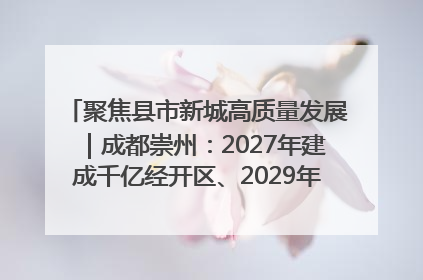 聚焦县市新城高质量发展｜成都崇州：2027年建成千亿经开区、2029年GDP突破750亿元