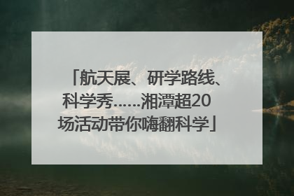 航天展、研学路线、科学秀……湘潭超20场活动带你嗨翻科学