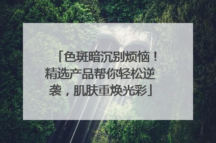 色斑暗沉别烦恼！精选产品帮你轻松逆袭，肌肤重焕光彩