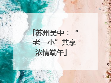 苏州吴中：“一老一小”共享浓情端午