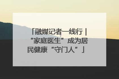 融媒记者一线行｜“家庭医生”成为居民健康“守门人”