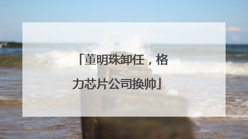 董明珠卸任，格力芯片公司换帅