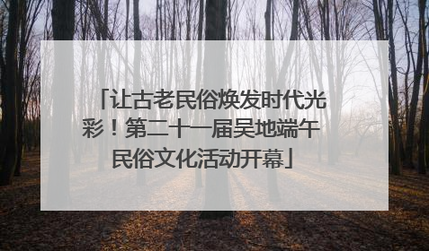让古老民俗焕发时代光彩！第二十一届吴地端午民俗文化活动开幕