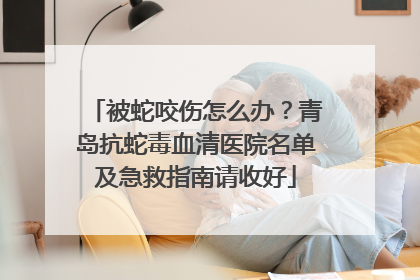 被蛇咬伤怎么办？青岛抗蛇毒血清医院名单及急救指南请收好