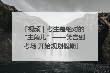视频｜考生是绝对的“主角儿”——笑告别考场 开始规划假期
