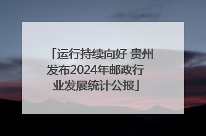 运行持续向好 贵州发布2024年邮政行业发展统计公报