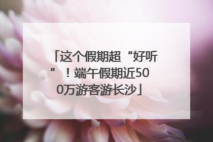 这个假期超“好听”！端午假期近500万游客游长沙