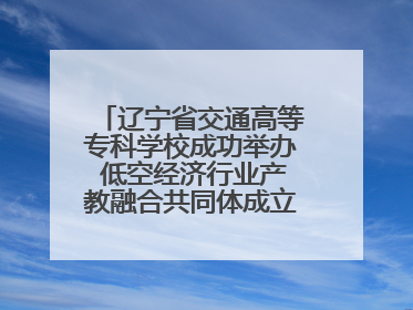 辽宁省交通高等专科学校成功举办 低空经济行业产教融合共同体成立大会暨共建低空经济产教融合新生态论坛