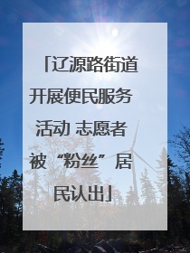 辽源路街道开展便民服务活动 志愿者被“粉丝”居民认出