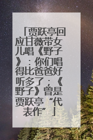 贾跃亭回应甘薇带女儿唱《野子》：你们唱得比爸爸好听多了；《野子》曾是贾跃亭“代表作”