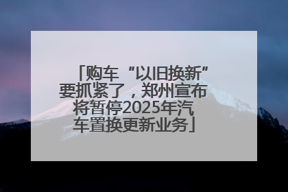 购车“以旧换新”要抓紧了，郑州宣布将暂停2025年汽车置换更新业务