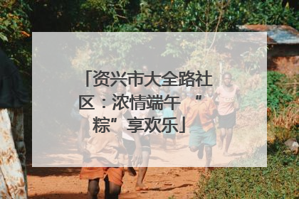 资兴市大全路社区：浓情端午 “粽”享欢乐