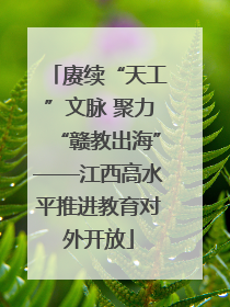 赓续“天工”文脉 聚力“赣教出海”——江西高水平推进教育对外开放