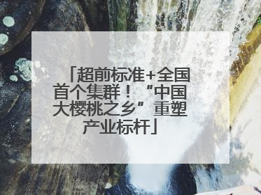 超前标准+全国首个集群！“中国大樱桃之乡”重塑产业标杆