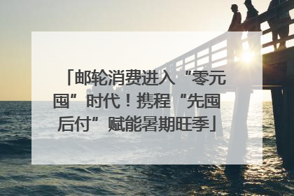 邮轮消费进入“零元囤”时代！携程“先囤后付”赋能暑期旺季