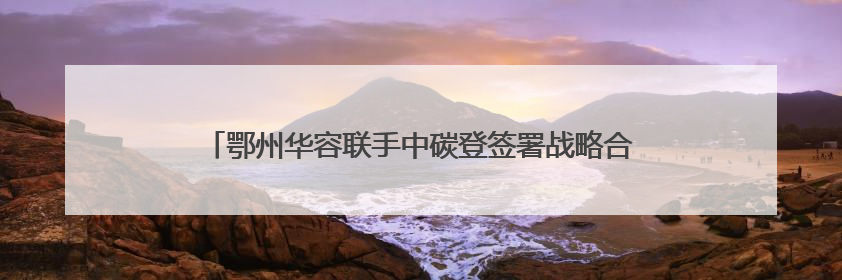 鄂州华容联手中碳登签署战略合作协议，打造绿色低碳示范点