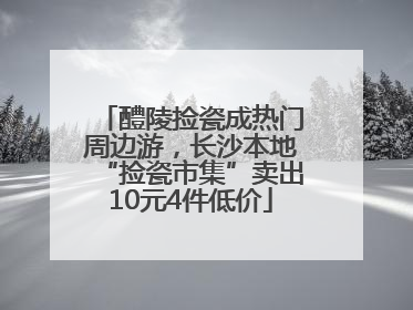 醴陵捡瓷成热门周边游，长沙本地“捡瓷市集”卖出10元4件低价