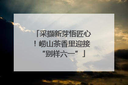 采撷新芽悟匠心！崂山茶香里迎接“别样六一”