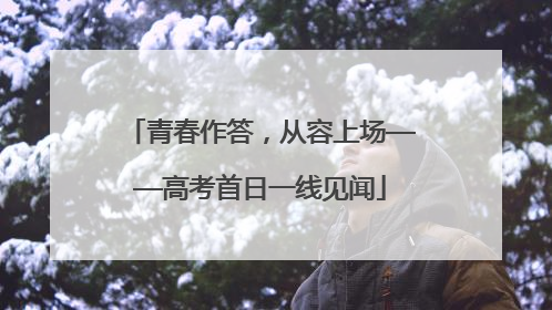 青春作答，从容上场——高考首日一线见闻