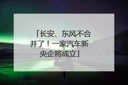 长安、东风不合并了！一家汽车新央企将成立