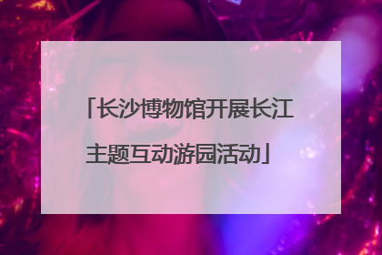 长沙博物馆开展长江主题互动游园活动