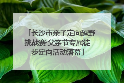 长沙市亲子定向越野挑战赛·父亲节专属徒步定向活动落幕