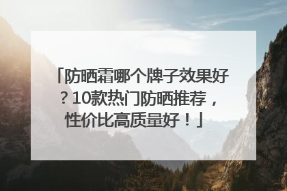 防晒霜哪个牌子效果好？10款热门防晒推荐，性价比高质量好！