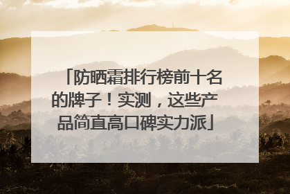 防晒霜排行榜前十名的牌子！实测，这些产品简直高口碑实力派