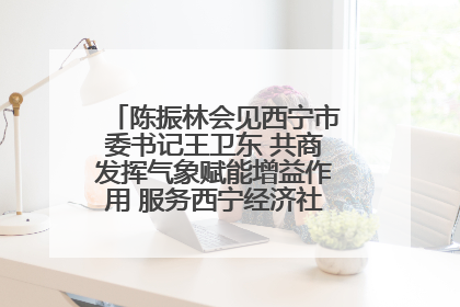 陈振林会见西宁市委书记王卫东 共商发挥气象赋能增益作用 服务西宁经济社会高质量发展
